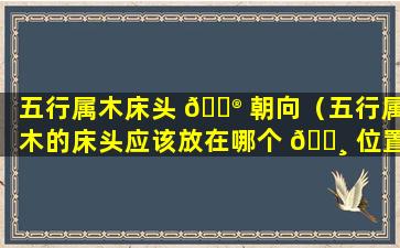 五行属木床头 💮 朝向（五行属木的床头应该放在哪个 🌸 位置）